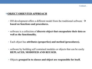 Continued…
OBJECT ORIENTED APPROACH
• OO development offers a different model from the traditional software 
based on functions and procedures.
• software is a collection of discrete object that encapsulate their data as
well as the functionality.
• Each object has attributes (properties) and method (procedures).
• software by building self contained modules or objects that can be easily
REPLACED, MODIFIED AND REUSED.
• Objects grouped in to classes and object are responsible for itself.
 
