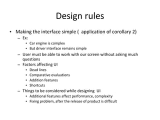 Design rules
• Making the interface simple ( application of corollary 2)
– Ex:
• Car engine is complex
• But driver interface remains simple
– User must be able to work with our screen without asking much
questions
– Factors affecting UI
• Dead lines
• Comparative evaluations
• Addition features
• Shortcuts
– Things to be considered while designing UI
• Additional features affect performance, complexity
• Fixing problem, after the release of product is difficult
 