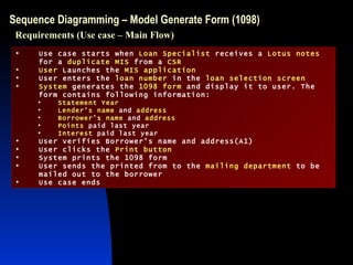 Sequence Diagramming – Model Generate Form (1098) Use case starts when  Loan Specialist  receives a  Lotus notes  for a  duplicate MIS  from a  CSR User  Launches the  MIS application User enters the  loan number  in the  loan selection screen System  generates the  1098 form  and display it to user. The form contains following information: Statement Year Lender’s name  and  address Borrower’s name  and  address Points  paid last year Interest  paid last year User verifies Borrower’s name and address(A1) User clicks the  Print button System prints the 1098 form User sends the printed from to the  mailing department  to be mailed out to the borrower Use case ends Requirements (Use case – Main Flow) 