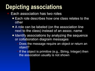 Each association has two roles Each role describes how one class relates to the other A role can be labeled (on the association line next to the class) instead of an assoc. name Identify associations by analyzing the sequence or collaboration diagram messages Does the message require an object or return an object? If the object is primitive (e.g., String, Integer) then the association usually is not shown Depicting associations 