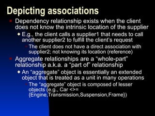 Dependency relationship exists when the client does not know the intrinsic location of the supplier E.g., the client calls a supplier1 that needs to call another supplier2 to fulfill the client’s request The client does not have a direct association with supplier2; not knowing its location (reference) Aggregate relationships are a “whole-part” relationship a.k.a. a “part of” relationship An “aggregate” object is essentially an extended object that is treated as a unit in many operations The “aggregate” object is composed of lesser objects (e.g., Car <>= {Engine,Transmission,Suspension,Frame}) Depicting associations 
