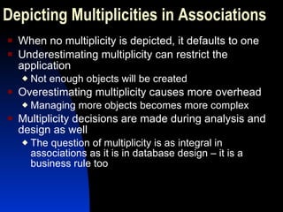 When no multiplicity is depicted, it defaults to one Underestimating multiplicity can restrict the application Not enough objects will be created Overestimating multiplicity causes more overhead Managing more objects becomes more complex Multiplicity decisions are made during analysis and design as well The question of multiplicity is as integral in associations as it is in database design – it is a business rule too Depicting Multiplicities in Associations 