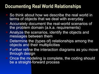 Documenting Real World Relationships So think about how we describe the real world in terms of objects that we deal with everyday Accurately document the real-world scenarios of the problem domain (a.k.a. requirements) Analyze the scenarios, identify the objects and messages between them Determine the (types of) relationships among the objects and their multiplicities Further refine the interaction diagrams as you move through design Once the modeling is complete, the coding should be a straight-forward process 
