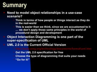 Summary  Need to model object relationships in a use-case scenario? Think in terms of how people or things interact as they do in the real-world This is easier than we think, since we are accustomed to it … we don’t apply those same principles in the world of procedural design and development Object Interaction Diagramming is one part of the super-specification of UML UML 2.0 is the Current Official Version http://www.omg.org/technology/documents/formal/uml.htm Get the UML 2.0 specification for free Choose the type of diagramming that suits your needs “ Go for it!” 