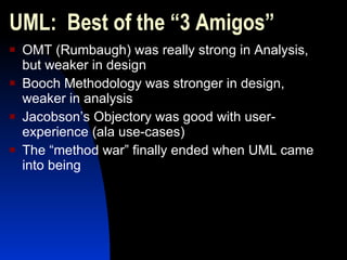 UML:  Best of the “3 Amigos” OMT (Rumbaugh) was really strong in Analysis, but weaker in design Booch Methodology was stronger in design, weaker in analysis Jacobson’s Objectory was good with user-experience (ala use-cases) The “method war” finally ended when UML came into being 