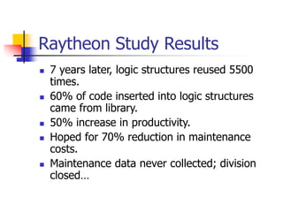 Raytheon Study Results
 7 years later, logic structures reused 5500
times.
 60% of code inserted into logic structures
came from library.
 50% increase in productivity.
 Hoped for 70% reduction in maintenance
costs.
 Maintenance data never collected; division
closed…
 