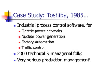 Case Study: Toshiba, 1985…
 Industrial process control software, for
 Electric power networks
 Nuclear power generation
 Factory automation
 Traffic control
 2300 technical & managerial folks
 Very serious production management!
 