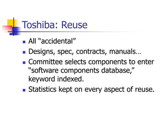 Toshiba: Reuse
 All “accidental”
 Designs, spec, contracts, manuals…
 Committee selects components to enter
“software components database,”
keyword indexed.
 Statistics kept on every aspect of reuse.
 