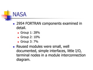NASA
 2954 FORTRAN components examined in
detail.
 Group 1: 28%
 Group 2: 10%
 Group 3: 7%
 Reused modules were small, well
documented, simple interfaces, little I/O,
terminal nodes in a module interconnection
diagram.
 