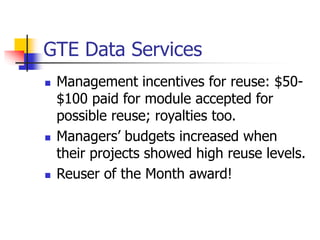 GTE Data Services
 Management incentives for reuse: $50-
$100 paid for module accepted for
possible reuse; royalties too.
 Managers’ budgets increased when
their projects showed high reuse levels.
 Reuser of the Month award!
 