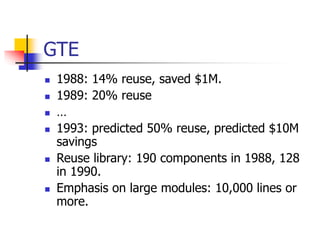 GTE
 1988: 14% reuse, saved $1M.
 1989: 20% reuse
 …
 1993: predicted 50% reuse, predicted $10M
savings
 Reuse library: 190 components in 1988, 128
in 1990.
 Emphasis on large modules: 10,000 lines or
more.
 