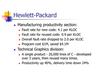 Hewlett-Packard
 Manufacturing productivity section:
 Fault rate for new code: 4.1 per KLOC
 Fault rate for reused code: 0.9 per KLOC
 Overall fault rate dropped to 2.0 per KLOC
 Program cost $1M, saved $4.1M
 Technical Graphics division:
 A single product - 20,000 lines of C - developed
over 3 years, then reused many times.
 Productivity up 40%, delivery time down 24%
 