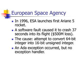 European Space Agency
 In 1996, ESA launches first Ariane 5
rocket.
 A software fault caused it to crash 37
seconds into its flight ($500M loss).
 The cause: attempt to convert 64-bit
integer into 16-bit unsigned integer.
 An Ada exception occurred, but no
exception handler.
 