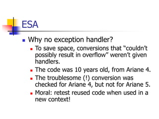 ESA
 Why no exception handler?
 To save space, conversions that “couldn’t
possibly result in overflow” weren’t given
handlers.
 The code was 10 years old, from Ariane 4.
 The troublesome (!) conversion was
checked for Ariane 4, but not for Ariane 5.
 Moral: retest reused code when used in a
new context!
 