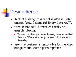 Design Reuse
 Think of a library as a set of related reusable
routines (e.g., C standard library, Java AWT).
 If the library is O-O, these can really be
reusable designs.
 Choose the class you want to use, then reuse that
class and the entire design above it in the class
hierarchy.
 Here, the designer is responsible for the logic
that glues the reused parts together.
 