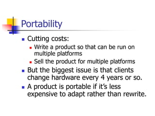 Portability
 Cutting costs:
 Write a product so that can be run on
multiple platforms
 Sell the product for multiple platforms
 But the biggest issue is that clients
change hardware every 4 years or so.
 A product is portable if it’s less
expensive to adapt rather than rewrite.
 