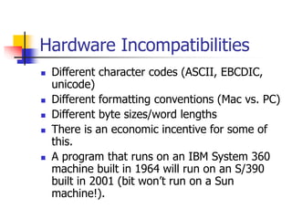 Hardware Incompatibilities
 Different character codes (ASCII, EBCDIC,
unicode)
 Different formatting conventions (Mac vs. PC)
 Different byte sizes/word lengths
 There is an economic incentive for some of
this.
 A program that runs on an IBM System 360
machine built in 1964 will run on an S/390
built in 2001 (bit won’t run on a Sun
machine!).
 