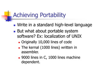 Achieving Portability
 Write in a standard high-level language
 But what about portable system
software? Ex: localization of UNIX
 Originally 10,000 lines of code
 The kernal (1000 lines) written in
assembler.
 9000 lines in C, 1000 lines machine
dependent.
 