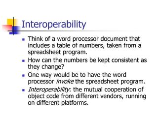 Interoperability
 Think of a word processor document that
includes a table of numbers, taken from a
spreadsheet program.
 How can the numbers be kept consistent as
they change?
 One way would be to have the word
processor invoke the spreadsheet program.
 Interoperability: the mutual cooperation of
object code from different vendors, running
on different platforms.
 