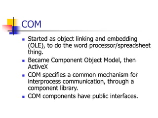 COM
 Started as object linking and embedding
(OLE), to do the word processor/spreadsheet
thing.
 Became Component Object Model, then
ActiveX
 COM specifies a common mechanism for
interprocess communication, through a
component library.
 COM components have public interfaces.
 