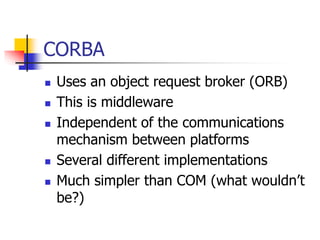 CORBA
 Uses an object request broker (ORB)
 This is middleware
 Independent of the communications
mechanism between platforms
 Several different implementations
 Much simpler than COM (what wouldn’t
be?)
 