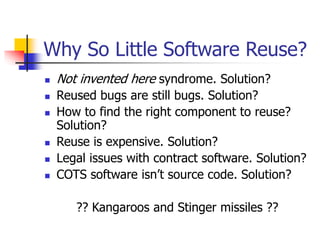 Why So Little Software Reuse?
 Not invented here syndrome. Solution?
 Reused bugs are still bugs. Solution?
 How to find the right component to reuse?
Solution?
 Reuse is expensive. Solution?
 Legal issues with contract software. Solution?
 COTS software isn’t source code. Solution?
?? Kangaroos and Stinger missiles ??
 