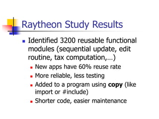 Raytheon Study Results
 Identified 3200 reusable functional
modules (sequential update, edit
routine, tax computation,…)
 New apps have 60% reuse rate
 More reliable, less testing
 Added to a program using copy (like
import or #include)
 Shorter code, easier maintenance
 