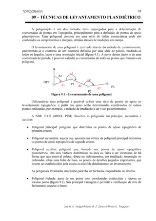 TOPOGRAFIA
Luis A. K. Veiga/Maria A. Z. Zanetti/Pedro L. Faggion
95
A poligonação é um dos métodos mais empregados para a determinação de
coordenadas de pontos em Topografia, principalmente para a definição de pontos de apoio
planimétricos. Uma poligonal consiste em uma série de linhas consecutivas onde são
conhecidos os comprimentos e direções, obtidos através de medições em campo.
O levantamento de uma poligonal é realizado através do método de caminhamento,
percorrendo-se o contorno de um itinerário definido por uma série de pontos, medindo-se
todos os ângulos, lados e uma orientação inicial (figura 9.1). A partir destes dados e de uma
coordenada de partida, é possível calcular as coordenadas de todos os pontos que formam esta
poligonal.
Figura 9.1 – Levantamento de uma poligonal.
Utilizando-se uma poligonal é possível definir uma série de pontos de apoio ao
levantamento topográfico, a partir dos quais serão determinadas coordenadas de outros
pontos, utilizando, por exemplo, o método de irradiação a ser visto posteriormente.
A NBR 13133 (ABNT, 1994) classifica as poligonais em principal, secundária e
auxiliar:
• Poligonal principal: poligonal que determina os pontos de apoio topográfico de
primeira ordem;
• Poligonal secundária: aquela que, apoiada nos vértice da poligonal principal determina
os pontos de apoio topográfico de segunda ordem;
• Poligonal auxiliar: poligonal que, baseada nos pontos de apoio topográfico
planimétrico, tem seus vértices distribuídos na área ou faixa a ser levantada, de tal
forma que seja possível coletar, direta ou indiretamente, por irradiação, interseção ou
ordenadas sobre uma linha de base, os pontos de detalhes julgados importantes, que
devem ser estabelecidos pela escala ou nível de detalhamento do levantamento.
As poligonais levantadas em campo poderão ser fechadas, enquadradas ou abertas.
• Poligonal fechada: parte de um ponto com coordenadas conhecidas e retorna ao
mesmo ponto (figura 9.2). Sua principal vantagem é permitir a verificação de erro de
fechamento angular e linear.
OPP
P1
P2
P3
d1 d2
d3
α1
α2
Az
09 – TÉCNICAS DE LEVANTAMENTO PLANIMÉTRICO
 