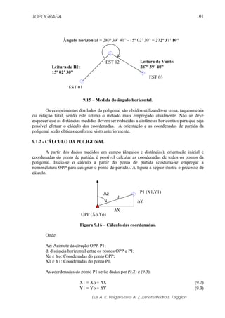 TOPOGRAFIA
Luis A. K. Veiga/Maria A. Z. Zanetti/Pedro L. Faggion
101
9.15 – Medida do ângulo horizontal.
Os comprimentos dos lados da poligonal são obtidos utilizando-se trena, taqueometria
ou estação total, sendo este último o método mais empregado atualmente. Não se deve
esquecer que as distâncias medidas devem ser reduzidas a distâncias horizontais para que seja
possível efetuar o cálculo das coordenadas. A orientação e as coordenadas de partida da
poligonal serão obtidas conforme visto anteriormente.
9.1.2 - CÁLCULO DA POLIGONAL
A partir dos dados medidos em campo (ângulos e distâncias), orientação inicial e
coordenadas do ponto de partida, é possível calcular as coordenadas de todos os pontos da
poligonal. Inicia-se o cálculo a partir do ponto de partida (costuma-se empregar a
nomenclatura OPP para designar o ponto de partida). A figura a seguir ilustra o processo de
cálculo.
Figura 9.16 – Cálculo das coordenadas.
Onde:
Az: Azimute da direção OPP-P1;
d: distância horizontal entre os pontos OPP e P1;
Xo e Yo: Coordenadas do ponto OPP;
X1 e Y1: Coordenadas do ponto P1.
As coordenadas do ponto P1 serão dadas por (9.2) e (9.3).
X1 = Xo + ΔX (9.2)
Y1 = Yo + ΔY (9.3)
Leitura de Ré:
15º 02’ 30”
EST 02
EST 03
EST 01
Leitura de Vante:
287º 39’ 40”
Ângulo horizontal = 287º 39’ 40” - 15º 02’ 30” = 272º 37’ 10”
P1 (X1,Y1)
OPP (Xo,Yo)
Az
d
ΔX
ΔY
 