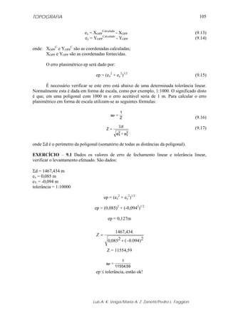 TOPOGRAFIA
Luis A. K. Veiga/Maria A. Z. Zanetti/Pedro L. Faggion
105
ex = XOPP
Calculado
- XOPP (9.13)
ey = YOPP
Calculado
- YOPP (9.14)
onde: XOPP
C
e YOPP
C
são as coordenadas calculadas;
XOPP e YOPP são as coordenadas fornecidas.
O erro planimétrico ep será dado por:
ep = (ex
2
+ ey
2
)1/2
(9.15)
É necessário verificar se este erro está abaixo de uma determinada tolerância linear.
Normalmente esta é dada em forma de escala, como por exemplo, 1:1000. O significado disto
é que, em uma poligonal com 1000 m o erro aceitável seria de 1 m. Para calcular o erro
planimétrico em forma de escala utilizam-se as seguintes fórmulas:
(9.16)
(9.17)
onde Σd é o perímetro da poligonal (somatório de todas as distâncias da poligonal).
EXERCÍCIO – 9.1 Dados os valores de erro de fechamento linear e tolerância linear,
verificar o levantamento efetuado. São dados:
Σd = 1467,434 m
ex = 0,085 m
eY = -0,094 m
tolerância = 1:10000
ep = (ex
2
+ ey
2
)1/2
ep = (0,085)2
+ (-0,0942
)1/2
ep = 0,127m
Z = 11554,59
ep ≤ tolerância, então ok!
Z
1
eP =
ee
d
Z
2
y
2
x +
Σ
=
)094.0 2(085,0 2
434,1467
−+
=Z
59,11554
1
eP =
 