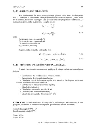 TOPOGRAFIA
Luis A. K. Veiga/Maria A. Z. Zanetti/Pedro L. Faggion
106
9.1.2.5 – CORREÇÃO DO ERRO LINEAR
Se o erro cometido for menor que o permitido, parte-se então para a distribuição do
erro. As correções às coordenadas serão proporcionais às distâncias medidas. Quanto maior
for a distância, maior será a correção. Será aplicada uma correção para as coordenadas X e
outra para as coordenadas Y, conforme equações abaixo:
(9.18)
(9.19)
onde:
Cxi: correção para a coordenada Xi
Cyi: correção para a coordenada Yi
Σd: somatório das distâncias
di-1,i: distância parcial i-j
As coordenadas corrigidas serão dadas por:
(9.20)
(9.21)
9.1.2.6 - RESUMO DO CÁLCULO DA POLIGONAL FECHADA
A seguir é apresentado um resumo da seqüência de cálculo e ajuste de uma poligonal
fechada.
• Determinação das coordenadas do ponto de partida;
• Determinação da orientação da poligonal;
• Cálculo do erro de fechamento angular pelo somatório dos ângulos internos ou
externos (sentido horário ou anti-horário);
• Distribuição do erro de fechamento angular;
• Cálculo dos Azimutes;
• Cálculo das coordenadas parciais (X, Y);
• Cálculo do erro de fechamento linear;
• Cálculo das coordenadas definitivas (XC
, YC
).
EXERCÍCIO 9.2 – Dada a caderneta de campo abaixo, utilizada para o levantamento de uma
poligonal, determinar as coordenadas dos pontos que formam a mesma. São dados:
Azimute da direção OPP-1 : 45º
Coordenadas da estação OPP:
XOPP = 0,00m
YOPP = 0,00m
d
d
eCx
ii
xi
Σ
⋅−=
− ,1
d
d
eCy
ii
yi
Σ
⋅−=
− ,1
( ) CxAzsendXX iiiii
c
i
c
i +⋅+= −−− ,1,11
( ) CyAzdYY iiiii
c
i
c
i +⋅+= −−− ,1,11 cos
 