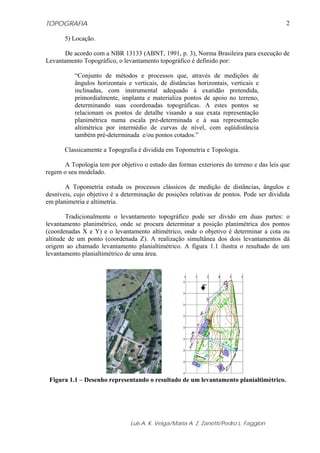 TOPOGRAFIA
Luis A. K. Veiga/Maria A. Z. Zanetti/Pedro L. Faggion
2
5) Locação.
De acordo com a NBR 13133 (ABNT, 1991, p. 3), Norma Brasileira para execução de
Levantamento Topográfico, o levantamento topográfico é definido por:
“Conjunto de métodos e processos que, através de medições de
ângulos horizontais e verticais, de distâncias horizontais, verticais e
inclinadas, com instrumental adequado à exatidão pretendida,
primordialmente, implanta e materializa pontos de apoio no terreno,
determinando suas coordenadas topográficas. A estes pontos se
relacionam os pontos de detalhe visando a sua exata representação
planimétrica numa escala pré-determinada e à sua representação
altimétrica por intermédio de curvas de nível, com eqüidistância
também pré-determinada e/ou pontos cotados.”
Classicamente a Topografia é dividida em Topometria e Topologia.
A Topologia tem por objetivo o estudo das formas exteriores do terreno e das leis que
regem o seu modelado.
A Topometria estuda os processos clássicos de medição de distâncias, ângulos e
desníveis, cujo objetivo é a determinação de posições relativas de pontos. Pode ser dividida
em planimetria e altimetria.
Tradicionalmente o levantamento topográfico pode ser divido em duas partes: o
levantamento planimétrico, onde se procura determinar a posição planimétrica dos pontos
(coordenadas X e Y) e o levantamento altimétrico, onde o objetivo é determinar a cota ou
altitude de um ponto (coordenada Z). A realização simultânea dos dois levantamentos dá
origem ao chamado levantamento planialtimétrico. A figura 1.1 ilustra o resultado de um
levantamento planialtimétrico de uma área.
Figura 1.1 – Desenho representando o resultado de um levantamento planialtimétrico.
 