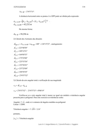 TOPOGRAFIA
Luis A. K. Veiga/Maria A. Z. Zanetti/Pedro L. Faggion
114
274º57'33"B-9A = .
A distância horizontal entre os pontos A e OPP pode ser obtida pela expressão:
( ) ( )[ ]Y-YX-Xd 1/22
PP0
2
PP0PP0-A === += AA .
m42,232d PP0-A ==
Da mesma forma:
m50,296d9 =−B .
2) Cálculo dos Azimutes das direções
126º15'33"180º-aA pp0PP0-A10 =+= ==−
c
ppA , analogamente:
223º40'50"21 =−
c
A
109º12'51"32 =−
c
A
164º05'53"43 =−
c
A
175º25'08"54 =−
c
A
223º53'36"65 =−
c
A
233º26'41"76 =−
c
A
237º25'09"87 =−
c
A
198º59'39"98 =−
c
A
274º57'52"9 =−
c
BA
3) Cálculo do erro angular total e verificação de sua magnitude
B
c
BA AAe −−= 99 -
0º00'19"274º57'33"-74º57'52"2 ==Ae
Verifica-se se o erro angular total é menor ou igual em módulo a tolerância angular
prescrita para a poligonal. Para este exercício as tolerâncias serão:
Angular: 1’ n , onde n é o número de ângulos medidos na poligonal.
Linear: 1/2000.
Tolerância angular = 1’ 10 = 3,16’
portanto,
Ae ≤ Tolerância angular
 