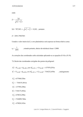 TOPOGRAFIA
Luis A. K. Veiga/Maria A. Z. Zanetti/Pedro L. Faggion
117
onde:
Z =
)( 22
yx ee
d
+
Σ
Σd = 707,942 e )( 22
yx ee + = 0,263, portanto:
Z = 2691,79467681
Usando o valor inteiro de Z, o erro planimétrico será expresso na forma relativa como:
ep =
2691
1
, estando portanto, abaixo da tolerância linear 1:2000.
As correções das coordenadas serão calculadas aplicando-se as equações (9.18) e (9.19).
7) Cálculo das coordenadas corrigidas dos pontos da poligonal:
CxA.sendX PP0101-PP0PP01 =++= =−===
c
PP
c
X 677979,297m
CyA.cosdY PP0101-PP0PP01 =++= =−===
c
PP
c
Y 7184232,459m , analogamente:
=2
c
X 677940,520m
2 =c
Y 7184191,881m
=3
c
X 677993,298m
=3
c
Y 7184173,492m
=4
c
X 678014,290m
=4
c
Y 7184099,740m
=5
c
X 678024,345m
 