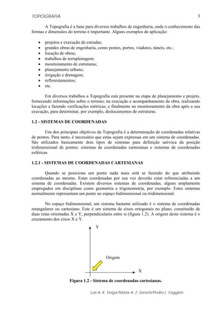 TOPOGRAFIA
Luis A. K. Veiga/Maria A. Z. Zanetti/Pedro L. Faggion
3
A Topografia é a base para diversos trabalhos de engenharia, onde o conhecimento das
formas e dimensões do terreno é importante. Alguns exemplos de aplicação:
• projetos e execução de estradas;
• grandes obras de engenharia, como pontes, portos, viadutos, túneis, etc.;
• locação de obras;
• trabalhos de terraplenagem;
• monitoramento de estruturas;
• planejamento urbano;
• irrigação e drenagem;
• reflorestamentos;
• etc.
Em diversos trabalhos a Topografia está presente na etapa de planejamento e projeto,
fornecendo informações sobre o terreno; na execução e acompanhamento da obra, realizando
locações e fazendo verificações métricas; e finalmente no monitoramento da obra após a sua
execução, para determinar, por exemplo, deslocamentos de estruturas.
1.2 - SISTEMAS DE COORDENADAS
Um dos principais objetivos da Topografia é a determinação de coordenadas relativas
de pontos. Para tanto, é necessário que estas sejam expressas em um sistema de coordenadas.
São utilizados basicamente dois tipos de sistemas para definição unívoca da posição
tridimensional de pontos: sistemas de coordenadas cartesianas e sistemas de coordenadas
esféricas.
1.2.1 - SISTEMAS DE COORDENADAS CARTESIANAS
Quando se posiciona um ponto nada mais está se fazendo do que atribuindo
coordenadas ao mesmo. Estas coordenadas por sua vez deverão estar referenciadas a um
sistema de coordenadas. Existem diversos sistemas de coordenadas, alguns amplamente
empregados em disciplinas como geometria e trigonometria, por exemplo. Estes sistemas
normalmente representam um ponto no espaço bidimensional ou tridimensional.
No espaço bidimensional, um sistema bastante utilizado é o sistema de coordenadas
retangulares ou cartesiano. Este é um sistema de eixos ortogonais no plano, constituído de
duas retas orientadas X e Y, perpendiculares entre si (figura 1.2). A origem deste sistema é o
cruzamento dos eixos X e Y.
Figura 1.2 - Sistema de coordenadas cartesianas.
X
Y
Origem
 