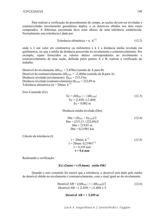 TOPOGRAFIA
Luis A. K. Veiga/Maria A. Z. Zanetti/Pedro L. Faggion
148
Para realizar a verificação do procedimento de campo, as seções devem ser niveladas e
contraniveladas (nivelamento geométrico duplo), e os desníveis obtidos nos dois casos
comparados. A diferença encontrada deve estar abaixo de uma tolerância estabelecida.
Normalmente esta tolerância é dada por:
Tolerância altimétrica = n . k1/2
(12.2)
onde n é um valor em centímetros ou milímetros e k é a distância média nivelada em
quilômetros, ou seja a média da distância percorrida no nivelamento e contranivelamento. Por
exemplo, sejam fornecidos os valores abaixo correspondentes ao nivelamento e
contranivelamento de uma seção, definida pelos pontos A e B, realizar a verificação do
trabalho.
Desnível do nivelamento ΔHNIV = 2,458m (sentido de A para B)
Desnível do contranivelamento ΔHCON = -2,460m (sentido de B para A)
Distância nivelada (nivelamento) DNIV = 215,13m
Distância nivelada (contranivelamento) DCON = 222,89 m
Tolerância altimétrica (t) = 20mm. k1/2
Erro Cometido (Ec)
Ec = |ΔHNIV | - | ΔHCON| (12.3)
Ec = |2,458| -|-2.460|
Ec = 0,002 m
Distância média nivelada (Dm)
Dm = (DNIV + DCON)/2 (12.4)
Dm = (215,13 +222,89)/2
Dm = 219,01 m
Dm = 0,21901 km
Cálculo da tolerância (t)
t = 20mm. k1/2
(12.5)
t = 20mm. 0,219011/2
t = 9,359 mm
t = 9,4 mm
Realizando a verificação:
|Ec| (2mm) < t (9,4mm) então OK!
Quando o erro cometido for menor que a tolerância, o desnível será dado pela média
do desnível obtido no nivelamento e contranivelamento, com o sinal igual ao do nivelamento.
Desnível AB = (|ΔHNIV | + | ΔHCON|)/2 (12.6)
Desnível AB = ( |2,458| + |-2.460| ) /2
Desnível AB = + 2,459 m
 