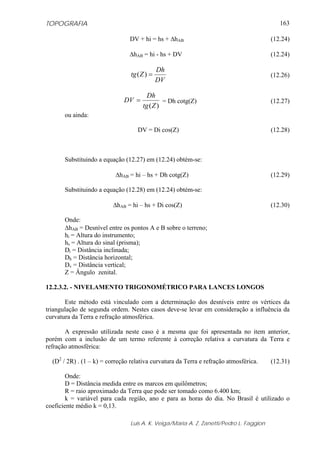 TOPOGRAFIA
Luis A. K. Veiga/Maria A. Z. Zanetti/Pedro L. Faggion
163
DV + hi = hs + ΔhAB (12.24)
ΔhAB = hi - hs + DV (12.24)
DV
Dh
Ztg =)( (12.26)
)(Ztg
Dh
DV = = Dh cotg(Z) (12.27)
ou ainda:
DV = Di cos(Z) (12.28)
Substituindo a equação (12.27) em (12.24) obtém-se:
ΔhAB = hi – hs + Dh cotg(Z) (12.29)
Substituindo a equação (12.28) em (12.24) obtém-se:
ΔhAB = hi – hs + Di cos(Z) (12.30)
Onde:
ΔhAB = Desnível entre os pontos A e B sobre o terreno;
hi = Altura do instrumento;
hs = Altura do sinal (prisma);
Di = Distância inclinada;
Dh = Distância horizontal;
Dv = Distância vertical;
Z = Ângulo zenital.
12.2.3.2. - NIVELAMENTO TRIGONOMÉTRICO PARA LANCES LONGOS
Este método está vinculado com a determinação dos desníveis entre os vértices da
triangulação de segunda ordem. Nestes casos deve-se levar em consideração a influência da
curvatura da Terra e refração atmosférica.
A expressão utilizada neste caso é a mesma que foi apresentada no item anterior,
porém com a inclusão de um termo referente à correção relativa a curvatura da Terra e
refração atmosférica:
(D2
/ 2R) . (1 – k) = correção relativa curvatura da Terra e refração atmosférica. (12.31)
Onde:
D = Distância medida entre os marcos em quilômetros;
R = raio aproximado da Terra que pode ser tomado como 6.400 km;
k = variável para cada região, ano e para as horas do dia. No Brasil é utilizado o
coeficiente médio k = 0,13.
 