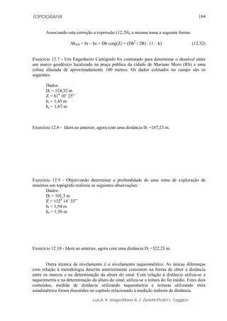 TOPOGRAFIA
Luis A. K. Veiga/Maria A. Z. Zanetti/Pedro L. Faggion
164
Associando esta correção a expressão (12.29), a mesma toma a seguinte forma:
ΔhAB = hi – hs + Dh cotg(Z) + (Dh2
/ 2R) . (1 – k) (12.32)
Exercício 12.7 - Um Engenheiro Cartógrafo foi contratado para determinar o desnível entre
um marco geodésico localizado na praça pública da cidade de Mariano Moro (RS) e uma
colina afastada de aproximadamente 100 metros. Os dados coletados no campo são os
seguintes.
Dados:
Di = 124,32 m
Z = 810
10’ 25”
hi = 1,45 m
hs = 1,67 m
Exercício 12.8 - Idem ao anterior, agora com uma distância Di =187,23 m.
Exercício 12.9 - Objetivando determinar a profundidade de uma mina de exploração de
minérios um topógrafo realizou as seguintes observações:
Dados:
Di = 101,3 m
Z = 1320
14’ 33”
hi = 1,54 m
hs = 1,56 m
Exercício 12.10 - Idem ao anterior, agora com uma distância Di =322,23 m.
Outra técnica de nivelamento é o nivelamento taqueométrico. As únicas diferenças
com relação à metodologia descrita anteriormente consistem na forma de obter a distância
entre os marcos e na determinação da altura do sinal. Com relação à distância utiliza-se a
taqueometria e na determinação da altura do sinal, utiliza-se a leitura do fio médio. Estes dois
conteúdos, medida de distância utilizando taqueometria e leituras utilizando mira
estadimétrica foram discutidos no capítulo relacionado à medição indireta de distância.
 