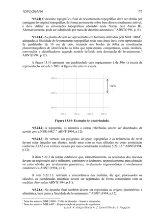 TOPOGRAFIA
Luis A. K. Veiga/Maria A. Z. Zanetti/Pedro L. Faggion
172
“(5.24) O desenho topográfico final do levantamento topográfico deve ser obtido por
copiagem do original topográfico, de forma permanente sobre base dimensionalmente estável,
e deve utilizar as convenções topográficas adotadas nesta Norma (ver Anexo B).
Alternativamente, pode ser substituído por mesa de desenho automático.” ABNT(1994, p.11).
“(5.24.1) As plantas devem ser apresentadas em formatos definidos pela NBR 100681
,
adequadas à finalidade do levantamento topográfico pelas suas áreas úteis, com representação
de quadrículas de 10 cm de lado, trazendo nas bordas da folha as coordenadas
planorretangulares de identificação da linha que representam, comportando, ainda, moldura,
convenções e identificadores segundo modelo definido pela destinação do levantamento.”
ABNT(1994, p.12).
A figura 13.10 apresenta um quadriculado cujo espaçamento é de 50m (a escala de
representação seria de 1:500). A figura não está em escala.
Figura 13.10- Exemplo de quadriculado.
“(5.24.2) A toponímia, os números e outras referências devem ser desenhados de
acordo com a NBR 64922
.” ABNT(1994, p.12).
“(5.24.3) Os vértices das poligonais de apoio topográfico e as referências de nível
devem estar lançadas nas plantas, sendo estas com as suas altitudes ou cotas assinaladas
conforme 5.22.2 e os vértices locados por suas coordenadas conforme 5.22.1.3.” ABNT(1994,
p.12).
O item 5.22.2 da norma estabelece que, altimetricamente, os resultados dos cálculos
devem ser registrados até o milímetro, centímetro e decímetro, respectivamente, para altitudes
ou cotas obtidas por nivelamento geométrico, nivelamento trigonométrico e nivelamento
estadimétrico ABNT (1994, p.11).
O item 5.22.1.3, referente a concordância das medidas, diz que, processados os
cálculos, as coordenadas analíticas devem ser registradas de forma concordante com as
medidas observadas ABNT(1994, p.11).
“(5.24.4) No desenho final também devem ser registradas as origens planimétrica e
altimétrica, bem como a finalidade do levantamento.” ABNT (1994, p.12).
1
Nota dos autores: NBR 10068 – Folha de desenho – leiaute e dimensões.
2
Nota dos autores: NBR 6492 – Representação de projetos de arquitetura.
10cm
100 m 150 m 200 m 250 m
450 m
500 m
550 m
 