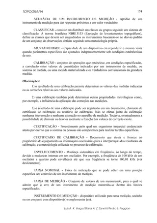 TOPOGRAFIA
Luis A. K. Veiga/Maria A. Z. Zanetti/Pedro L. Faggion
174
ACURÁCIA DE UM INSTRUMENTO DE MEDIÇÃO - Aptidão de um
instrumento de medição para dar respostas próximas a um valor verdadeiro.
CLASSIFICAR - consiste em distribuir em classes ou grupos segundo um sistema de
classificação. A norma brasileira NBR13133 (Execução de levantamentos topográficos),
define as classes que devem ser enquadrados os instrumentos baseando-se no desvio padrão
de um conjunto de observações obtidas seguindo uma metodologia própria.
AJUSTABILIDADE - Capacidade de um dispositivo em reproduzir o mesmo valor
quando parâmetros específicos são ajustados independentemente sob condições estabelecidas
de uso.
CALIBRAÇÃO - conjunto de operações que estabelece, em condições especificadas,
a correlação entre valores de quantidades indicados por um instrumento de medida, ou
sistema de medida, ou uma medida materializada e os verdadeiros convencionais da grandeza
medida.
Observações:
1) o resultado de uma calibração permite determinar os valores das medidas indicadas
ou as correções relativas aos valores indicados.
2) uma calibração também pode determinar outras propriedades metrológicas como,
por exemplo, a influência da aplicação das correções nas medições.
3) o resultado de uma calibração pode ser registrado em um documento, chamado de
certificado de calibração ou relatório de calibração. Não se efetua junto da calibração
nenhuma intervenção e nenhuma alteração no aparelho de medição. Todavia, eventualmente a
possibilidade de eliminar os desvios mediante a fixação dos valores de correção existe.
CERTIFICAÇÃO - Procedimento pelo qual um organismo imparcial credenciado
atesta por escrito que o sistema ou pessoas são competentes para realizar tarefas específicas.
CERTIFICADO DE CALIBRAÇÃO - Documento que atesta e fornece ao
proprietário do equipamento as informações necessárias para a interpretação dos resultados da
calibração, e a metodologia utilizada no processo de calibração.
ENVELHECIMENTO - Mudança sistemática em freqüência, ao longo do tempo,
devido a mudanças internas em um oscilador. Por exemplo, a freqüência de 100 kHz de um
oscilador a quartzo pode envelhecer até que sua freqüência se torne 100,01 kHz (ver
deslizamento).
FAIXA NOMINAL - Faixa de indicação que se pode obter em uma posição
específica dos controles de um instrumento de medição.
FAIXA DE MEDIÇÃO - Conjunto de valores de um mensurando, para o qual se
admite que o erro de um instrumento de medição mantenha-se dentro dos limites
especificados.
INSTRUMENTO DE MEDIÇÃO - dispositivo utilizado para uma medição, sozinho
ou em conjunto com dispositivo(s) complementar (es).
 