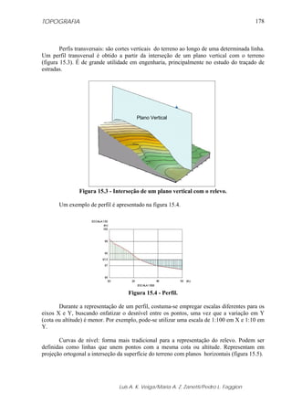 TOPOGRAFIA
Luis A. K. Veiga/Maria A. Z. Zanetti/Pedro L. Faggion
178
Perfis transversais: são cortes verticais do terreno ao longo de uma determinada linha.
Um perfil transversal é obtido a partir da interseção de um plano vertical com o terreno
(figura 15.3). É de grande utilidade em engenharia, principalmente no estudo do traçado de
estradas.
Figura 15.3 - Interseção de um plano vertical com o relevo.
Um exemplo de perfil é apresentado na figura 15.4.
Figura 15.4 - Perfil.
Durante a representação de um perfil, costuma-se empregar escalas diferentes para os
eixos X e Y, buscando enfatizar o desnível entre os pontos, uma vez que a variação em Y
(cota ou altitude) é menor. Por exemplo, pode-se utilizar uma escala de 1:100 em X e 1:10 em
Y.
Curvas de nível: forma mais tradicional para a representação do relevo. Podem ser
definidas como linhas que unem pontos com a mesma cota ou altitude. Representam em
projeção ortogonal a interseção da superfície do terreno com planos horizontais (figura 15.5).
Plano Vertical
 