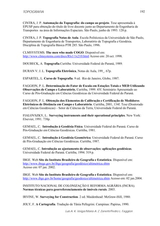 TOPOGRAFIA
Luis A. K. Veiga/Maria A. Z. Zanetti/Pedro L. Faggion
192
CINTRA, J. P. Automação da Topografia: do campo ao projeto. Tese apresentada à
EPUSP para obtenção do título de livre docente junto ao Departamento de Engenharia de
Transportes na área de Informações Espaciais. São Paulo, junho de 1993. 120 p.
CINTRA, J. P. Topografia Notas de Aula. Escola Politécnica da Universidade de São Paulo,
Departamento de Engenharia de Transportes, Laboratório de Topografia e Geodésia.
Disciplina de Topografia Básica PTR 285. São Paulo, 1996.
CLMSYSTEMS. The men who made COGO. Disponível em:
http://www.clmsystems.com/docs/Rls1/1x210.html Acesso em: 20 oct. 1998.
DOUBECK, A. Topografia.Curitiba: Universidade Federal do Paraná, 1989.
DURAN V. J. L. Topografia Eletrônica, Notas de Aula, 199_. 67p.
ESPARTEL, L. Curso de Topografia. 9 ed. Rio de Janeiro, Globo, 1987.
FAGGION, P. L. Determinação do Fator de Escala em Estações Totais e MED Utilizando
Observações de Campo e Laboratório, Curitiba, 1999. 45f. Seminário Apresentado ao
Curso de Pós-Graduação em Ciências Geodésicas da Universidade Federal do Paraná.
FAGGION, P. L. Obtenção dos Elementos de Calibração e Certificação de Medidores
Eletrônicos de Distância em Campo e Laboratório. Curitiba, 2001, 134f. Tese (Doutorado
em Ciências Geodésicas) – Setor de Ciências da Terra, Universidade Federal do Paraná.
FIALOVSZKY, L. Surveying instruments and their operational principles. New York:
Elsevier, 1991. 738p.
GEMAEL, C. Introdução à Geodésia Física. Universidade Federal do Paraná. Curso de
Pós-Graduação em Ciências Geodésicas. Curitiba, 1981.
GEMAEL, C. Introdução à Geodésia Geométrica. Universidade Federal do Paraná. Curso
de Pós-Graduação em Ciências Geodésicas. Curitiba, 1987.
GEMAEL, C. Introdução ao ajustamento de observações: aplicações geodésicas.
Universidade Federal do Paraná. Curitiba, 1994. 319 p.
IBGE. Web Site do Instituto Brasileiro de Geografia e Estatística. Disponível em:
http://www.ibege.gov.br/ibge/geografia/geodésico/altimetrica.shtm
Acesso em: 07 jan. 2002.
IBGE. Web Site do Instituto Brasileiro de Geografia e Estatística. Disponível em:
http://www.ibge.gov.br/home/geografia/geodesico/altimetrica.shtm Acesso em: 02 jan.2004.
INSTITUTO NACIONAL DE COLONIZAÇÃO E REFORMA AGRÁRIA (INCRA).
Normas técnicas para georreferenciamento de imóveis rurais. 2003.
IRVINE, W. Surveying for Construction. 2 ed. Maidenhead: McGraw-Hill, 1980.
JOLY, F. A Cartografia. Tradução de Tânia Pellegrini. Campinas: Papirus, 1990.
 