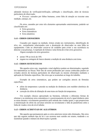 TOPOGRAFIA
Luis A. K. Veiga/Maria A. Z. Zanetti/Pedro L. Faggion
13
adotando técnicas de verificação/retificação, calibração e classificação, além de técnicas
particulares de observação.
• Pessoais: causados por falhas humanas, como falta de atenção ao executar uma
medição, cansaço, etc.
Os erros, causados por estes três elementos apresentados anteriormente, poderão ser
classificados em:
• Erros grosseiros
• Erros sistemáticos
• Erros aleatórios
1.4.1 - ERROS GROSSEIROS
Causados por engano na medição, leitura errada nos instrumentos, identificação de
alvo, etc., normalmente relacionados com a desatenção do observador ou uma falha no
equipamento. Cabe ao observador cercar-se de cuidados para evitar a sua ocorrência ou
detectar a sua presença. A repetição de leituras é uma forma de evitar erros grosseiros.
Alguns exemplos de erros grosseiros:
• anotar 196 ao invés de 169;
• engano na contagem de lances durante a medição de uma distância com trena.
1.4.2 - ERROS SISTEMÁTICOS
São aqueles erros cuja magnitude e sinal algébrico podem ser determinados, seguindo
leis matemáticas ou físicas. Pelo fato de serem produzidos por causas conhecidas podem ser
evitados através de técnicas particulares de observação ou mesmo eliminados mediante a
aplicação de fórmulas específicas. São erros que se acumulam ao longo do trabalho.
Exemplo de erros sistemáticos, que podem ser corrigidos através de fórmulas
específicas:
• efeito da temperatura e pressão na medição de distâncias com medidor eletrônico de
distância;
• correção do efeito de dilatação de uma trena em função da temperatura.
Um exemplo clássico apresentado na literatura, referente a diferentes formas de
eliminar e ou minimizar erros sistemáticos é o posicionamento do nível a igual distância entre
as miras durante o nivelamento geométrico pelo método das visadas iguais, o que proporciona
a minimização do efeito da curvatura terrestre no nivelamento e falta de paralelismo entre a
linha de visada e eixo do nível tubular.
1.4.3 - ERROS ACIDENTAIS OU ALEATÓRIOS
São aqueles que permanecem após os erros anteriores terem sido eliminados. São erros
que não seguem nenhum tipo de lei e ora ocorrem num sentido ora noutro, tendendo a se
neutralizar quando o número de observações é grande.
 