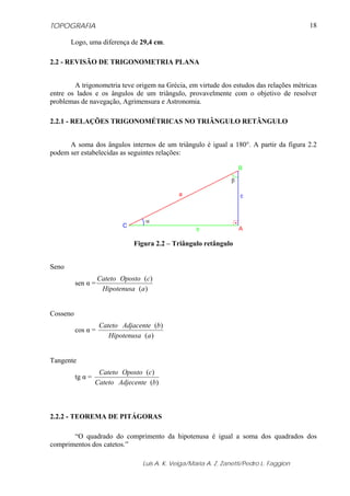 TOPOGRAFIA
Luis A. K. Veiga/Maria A. Z. Zanetti/Pedro L. Faggion
18
Logo, uma diferença de 29,4 cm.
2.2 - REVISÃO DE TRIGONOMETRIA PLANA
A trigonometria teve origem na Grécia, em virtude dos estudos das relações métricas
entre os lados e os ângulos de um triângulo, provavelmente com o objetivo de resolver
problemas de navegação, Agrimensura e Astronomia.
2.2.1 - RELAÇÕES TRIGONOMÉTRICAS NO TRIÂNGULO RETÂNGULO
A soma dos ângulos internos de um triângulo é igual a 180°. A partir da figura 2.2
podem ser estabelecidas as seguintes relações:
Figura 2.2 – Triângulo retângulo
Seno
sen α =
)(
)(
aHipotenusa
cOpostoCateto
Cosseno
cos α =
)(
)(
aHipotenusa
bAdjacenteCateto
Tangente
tg α =
)(
)(
bAdjecenteCateto
cOpostoCateto
2.2.2 - TEOREMA DE PITÁGORAS
“O quadrado do comprimento da hipotenusa é igual a soma dos quadrados dos
comprimentos dos catetos.”
α
β
a
A
B
C
b
c
 
