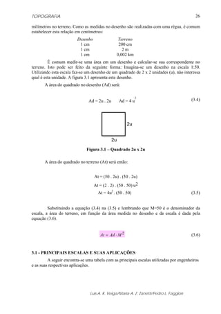 TOPOGRAFIA
Luis A. K. Veiga/Maria A. Z. Zanetti/Pedro L. Faggion
26
milímetros no terreno. Como as medidas no desenho são realizadas com uma régua, é comum
estabelecer esta relação em centímetros:
Desenho Terreno
1 cm 200 cm
1 cm 2 m
1 cm 0,002 km
É comum medir-se uma área em um desenho e calcular-se sua correspondente no
terreno. Isto pode ser feito da seguinte forma: Imagina-se um desenho na escala 1:50.
Utilizando esta escala faz-se um desenho de um quadrado de 2 x 2 unidades (u), não interessa
qual é esta unidade. A figura 3.1 apresenta este desenho.
A área do quadrado no desenho (Ad) será:
Ad = 2u . 2u Ad = 4 u
2
(3.4)
Figura 3.1 – Quadrado 2u x 2u
A área do quadrado no terreno (At) será então:
At = (50 . 2u) . (50 . 2u)
At = (2 . 2) . (50 . 50) u2
At = 4u2
. (50 . 50) (3.5)
Substituindo a equação (3.4) na (3.5) e lembrando que M=50 é o denominador da
escala, a área do terreno, em função da área medida no desenho e da escala é dada pela
equação (3.6).
2
MAdAt ⋅= (3.6)
3.1 - PRINCIPAIS ESCALAS E SUAS APLICAÇÕES
A seguir encontra-se uma tabela com as principais escalas utilizadas por engenheiros
e as suas respectivas aplicações.
2u
2u
 