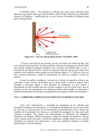 TOPOGRAFIA
Luis A. K. Veiga/Maria A. Z. Zanetti/Pedro L. Faggion
46
c) Reflexão difusa - Este princípio de reflexão está sendo muito explorado pelos
fabricantes de estações totais que utilizam diodos LASER (Light Amplication by Stimulated
Emission of Radiation – Amplificação de Luz por Emissão Estimulada de Radiação) para
gerar a onda portadora.
Figura 5.17 - Alvo de reflexão difusa (Fonte: FAGGION, 1999).
O Laser é uma fonte de luz coerente, ou seja, com todos seus fótons em fase, logo
com incidência bem localizada. Tal fato possibilita a utilização do princípio da reflexão difusa
para realizar medidas de pequenas distâncias sem o processo da reflexão total, ou seja, a
utilização de um refletor de canto. Tal fato só é possível tendo em vista que pelo menos uma
porção do sinal refletido retorna paralelo ao sinal emitido (figura 5.17). Tendo em vista este
fato, é possível determinar o tempo de deslocamento do sinal até o anteparo e retorno ao
emissor.
O sinal de medida é modulado e enviado até o refletor ou superfície refletora, que
materializa o outro extremo da distância que se deseja medir e retorna à origem. Nesse
momento é necessário separar a onda portadora da moduladora, ou seja, realizar a
demodulação do sinal recebido para que se possa comparar a fase de retorno com a fase de
emissão, no caso dos equipamentos que utilizam portadora infravermelho, ou determinar o
tempo de deslocamento do sinal para os equipamentos que utilizam LASER como portadora.
5.5.2.1 - CORREÇÕES AMBIENTAIS DAS DISTÂNCIAS OBTIDAS COM MED
Como visto anteriormente, a velocidade de propagação da luz utilizada para
determinar a distância entre dois pontos, é a velocidade de propagação da luz no vácuo, tendo
em vista que é a única passível de ser determinada por procedimentos físicos. Porém, nos
trabalhos de levantamentos nos interessa a velocidade de propagação luz onde está sendo
realizada a medição. Para efetuar esta transformação, os fabricantes dos Medidores
Eletrônicos de Distância (MED) determinam o índice de refração em laboratório. Mesmo
assim, continua sendo necessária a medida de temperatura, umidade relativa do ar e pressão
atmosférica no momento das observações, e com estes parâmetros realiza-se a correção
particular para o local de operação.
 