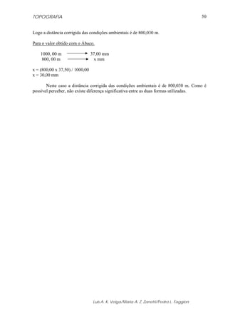 TOPOGRAFIA
Luis A. K. Veiga/Maria A. Z. Zanetti/Pedro L. Faggion
50
Logo a distância corrigida das condições ambientais é de 800,030 m.
Para o valor obtido com o Ábaco.
1000, 00 m 37,00 mm
800, 00 m x mm
x = (800,00 x 37,50) / 1000,00
x = 30,00 mm
Neste caso a distância corrigida das condições ambientais é de 800,030 m. Como é
possível perceber, não existe diferença significativa entre as duas formas utilizadas.
 
