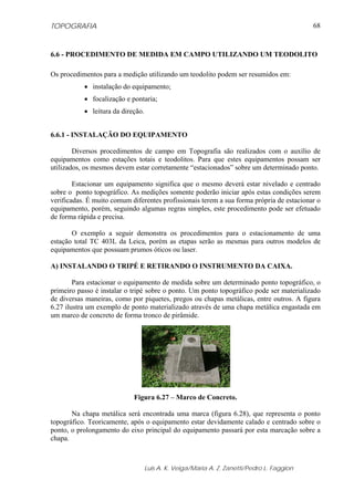 TOPOGRAFIA
Luis A. K. Veiga/Maria A. Z. Zanetti/Pedro L. Faggion
68
6.6 - PROCEDIMENTO DE MEDIDA EM CAMPO UTILIZANDO UM TEODOLITO
Os procedimentos para a medição utilizando um teodolito podem ser resumidos em:
• instalação do equipamento;
• focalização e pontaria;
• leitura da direção.
6.6.1 - INSTALAÇÃO DO EQUIPAMENTO
Diversos procedimentos de campo em Topografia são realizados com o auxílio de
equipamentos como estações totais e teodolitos. Para que estes equipamentos possam ser
utilizados, os mesmos devem estar corretamente “estacionados” sobre um determinado ponto.
Estacionar um equipamento significa que o mesmo deverá estar nivelado e centrado
sobre o ponto topográfico. As medições somente poderão iniciar após estas condições serem
verificadas. É muito comum diferentes profissionais terem a sua forma própria de estacionar o
equipamento, porém, seguindo algumas regras simples, este procedimento pode ser efetuado
de forma rápida e precisa.
O exemplo a seguir demonstra os procedimentos para o estacionamento de uma
estação total TC 403L da Leica, porém as etapas serão as mesmas para outros modelos de
equipamentos que possuam prumos óticos ou laser.
A) INSTALANDO O TRIPÉ E RETIRANDO O INSTRUMENTO DA CAIXA.
Para estacionar o equipamento de medida sobre um determinado ponto topográfico, o
primeiro passo é instalar o tripé sobre o ponto. Um ponto topográfico pode ser materializado
de diversas maneiras, como por piquetes, pregos ou chapas metálicas, entre outros. A figura
6.27 ilustra um exemplo de ponto materializado através de uma chapa metálica engastada em
um marco de concreto de forma tronco de pirâmide.
Figura 6.27 – Marco de Concreto.
Na chapa metálica será encontrada uma marca (figura 6.28), que representa o ponto
topográfico. Teoricamente, após o equipamento estar devidamente calado e centrado sobre o
ponto, o prolongamento do eixo principal do equipamento passará por esta marcação sobre a
chapa.
 