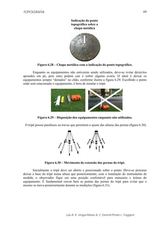 TOPOGRAFIA
Luis A. K. Veiga/Maria A. Z. Zanetti/Pedro L. Faggion
69
Figura 6.28 – Chapa metálica com a indicação do ponto topográfico.
Enquanto os equipamentos não estiverem sendo utilizados, deve-se evitar deixá-los
apoiados em pé, pois estes podem cair e sofrer alguma avaria. O ideal é deixar os
equipamentos sempre “deitados” no chão, conforme ilustra a figura 6.29. Escolhido o ponto
onde será estacionado o equipamento, é hora de instalar o tripé.
Figura 6.29 – Disposição dos equipamentos enquanto não utilizados.
O tripé possui parafusos ou travas que permitem o ajuste das alturas das pernas (figura 6.30).
Figura 6.30 – Movimento de extensão das pernas do tripé.
Inicialmente o tripé deve ser aberto e posicionado sobre o ponto. Deve-se procurar
deixar a base do tripé numa altura que posteriormente, com a instalação do instrumento de
medida, o observador fique em uma posição confortável para manuseio e leitura do
equipamento. É fundamental cravar bem as pontas das pernas do tripé para evitar que o
mesmo se mova posteriormente durante as medições (figura 6.31).
Indicação do ponto
topográfico sobre a
chapa metálica
 
