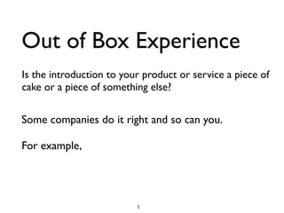 Out of Box Experience
Is the introduction to your product or service a piece of
cake or a piece of something else?


Some companies do it right and so can you.

For example,




                          1
 